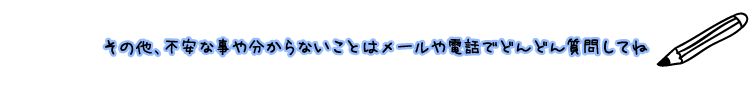 その他、不安な事や分からないことはメールや電話でどんどん質問してね