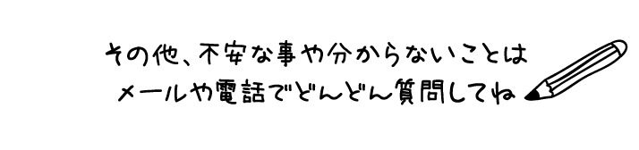 その他、不安な事や分からないことはメールや電話でどんどん質問してね